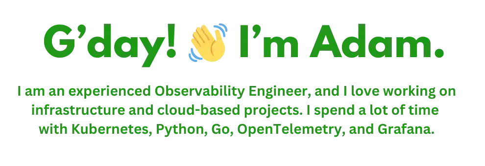 G'day I'm Adam. I am an experienced Observability Engineer, and I love working on infrastructure and cloud-based projects. I spend a lot of time with Kubernetes, Python, Go, OpenTelemetry, and Grafana.
