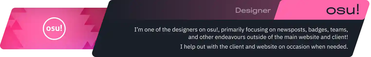 I’m one of the designers on osu!, primarily focusing on newsposts, badges, teams, and other endeavours outside of the main website and client!
I help out with the client and website on occasion when needed.
